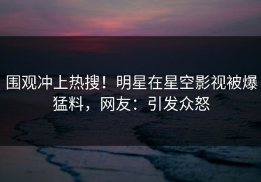 围观冲上热搜！明星在星空影视被爆猛料，网友：引发众怒