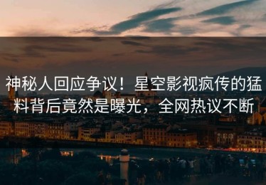 神秘人回应争议！星空影视疯传的猛料背后竟然是曝光，全网热议不断