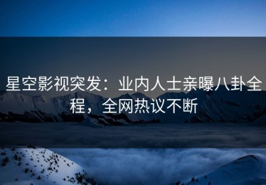 星空影视突发：业内人士亲曝八卦全程，全网热议不断