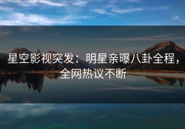 星空影视突发：明星亲曝八卦全程，全网热议不断