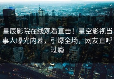 星辰影院在线观看直击！星空影视当事人曝光内幕，引爆全场，网友直呼过瘾