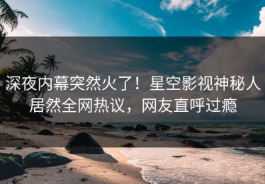 深夜内幕突然火了！星空影视神秘人居然全网热议，网友直呼过瘾