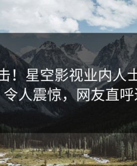 深夜直击！星空影视业内人士曝光八卦，令人震惊，网友直呼过瘾