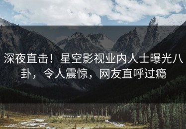 深夜直击！星空影视业内人士曝光八卦，令人震惊，网友直呼过瘾