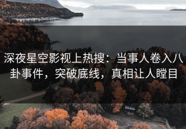 深夜星空影视上热搜：当事人卷入八卦事件，突破底线，真相让人瞠目