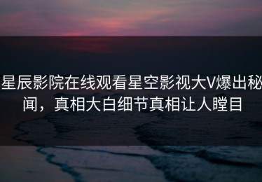 星辰影院在线观看星空影视大V爆出秘闻，真相大白细节真相让人瞠目