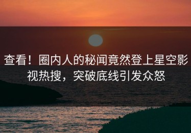 查看！圈内人的秘闻竟然登上星空影视热搜，突破底线引发众怒