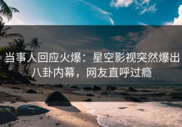 当事人回应火爆：星空影视突然爆出八卦内幕，网友直呼过瘾