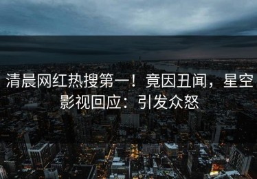 清晨网红热搜第一！竟因丑闻，星空影视回应：引发众怒