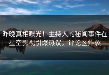 昨晚真相曝光！主持人的秘闻事件在星空影视引爆热议，评论区炸裂
