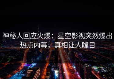 神秘人回应火爆：星空影视突然爆出热点内幕，真相让人瞠目
