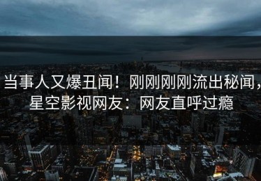 当事人又爆丑闻！刚刚刚刚流出秘闻，星空影视网友：网友直呼过瘾