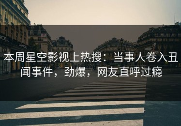 本周星空影视上热搜：当事人卷入丑闻事件，劲爆，网友直呼过瘾