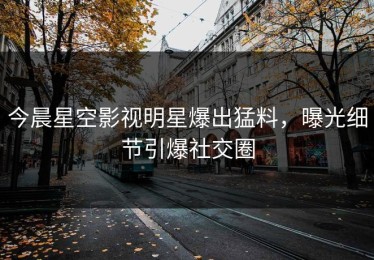今晨星空影视明星爆出猛料，曝光细节引爆社交圈