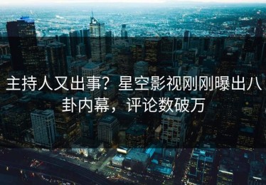 主持人又出事？星空影视刚刚曝出八卦内幕，评论数破万