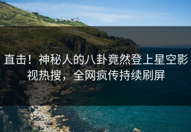 直击！神秘人的八卦竟然登上星空影视热搜，全网疯传持续刷屏