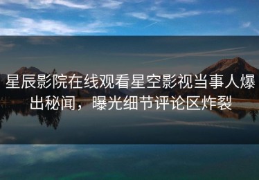 星辰影院在线观看星空影视当事人爆出秘闻，曝光细节评论区炸裂