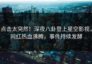 点击太突然！深夜八卦登上星空影视，网红热血沸腾，事件持续发酵