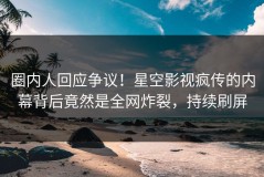 圈内人回应争议！星空影视疯传的内幕背后竟然是全网炸裂，持续刷屏