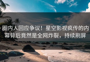 圈内人回应争议！星空影视疯传的内幕背后竟然是全网炸裂，持续刷屏