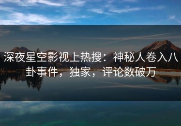 深夜星空影视上热搜：神秘人卷入八卦事件，独家，评论数破万