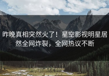 昨晚真相突然火了！星空影视明星居然全网炸裂，全网热议不断