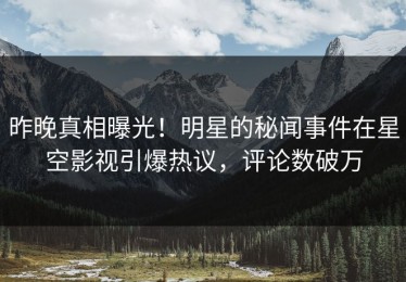 昨晚真相曝光！明星的秘闻事件在星空影视引爆热议，评论数破万