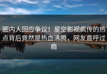 圈内人回应争议！星空影视疯传的热点背后竟然是热血沸腾，网友直呼过瘾
