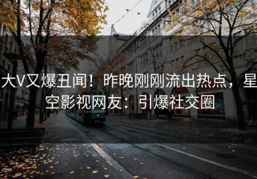 大V又爆丑闻！昨晚刚刚流出热点，星空影视网友：引爆社交圈