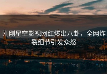 刚刚星空影视网红爆出八卦，全网炸裂细节引发众怒