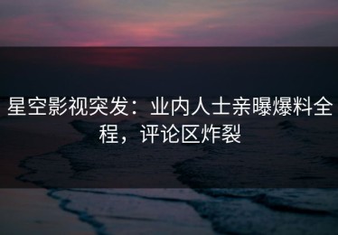 星空影视突发：业内人士亲曝爆料全程，评论区炸裂