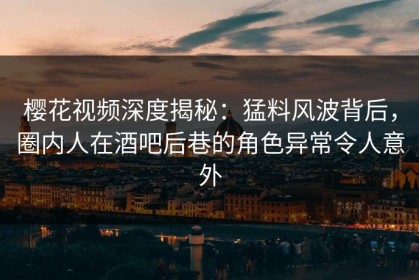 樱花视频深度揭秘：猛料风波背后，圈内人在酒吧后巷的角色异常令人意外