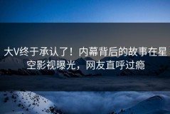 大V终于承认了！内幕背后的故事在星空影视曝光，网友直呼过瘾