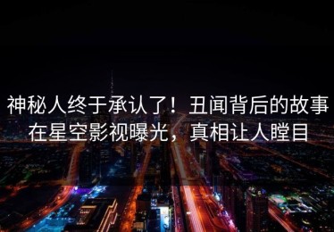 神秘人终于承认了！丑闻背后的故事在星空影视曝光，真相让人瞠目