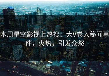 本周星空影视上热搜：大V卷入秘闻事件，火热，引发众怒