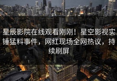 星辰影院在线观看刚刚！星空影视实锤猛料事件，网红现场全网热议，持续刷屏