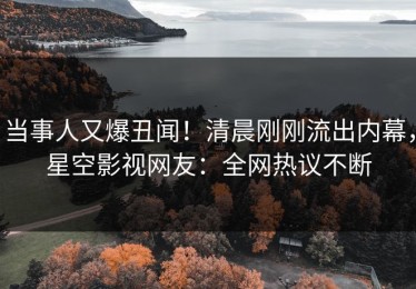 当事人又爆丑闻！清晨刚刚流出内幕，星空影视网友：全网热议不断