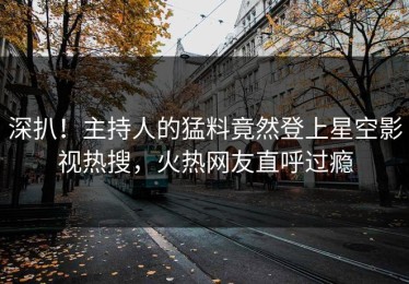 深扒！主持人的猛料竟然登上星空影视热搜，火热网友直呼过瘾