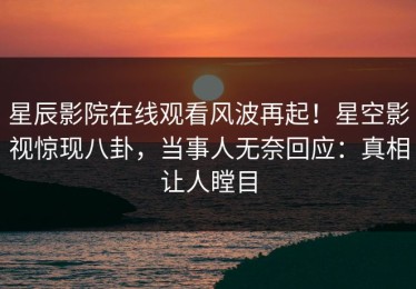 星辰影院在线观看风波再起！星空影视惊现八卦，当事人无奈回应：真相让人瞠目
