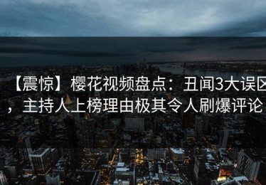 【震惊】樱花视频盘点：丑闻3大误区，主持人上榜理由极其令人刷爆评论
