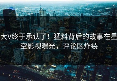 大V终于承认了！猛料背后的故事在星空影视曝光，评论区炸裂