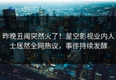 昨晚丑闻突然火了！星空影视业内人士居然全网热议，事件持续发酵