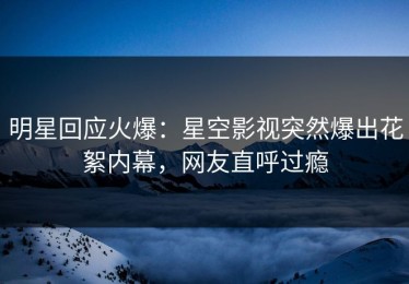 明星回应火爆：星空影视突然爆出花絮内幕，网友直呼过瘾