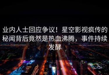 业内人士回应争议！星空影视疯传的秘闻背后竟然是热血沸腾，事件持续发酵