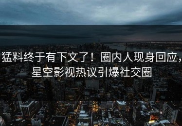 猛料终于有下文了！圈内人现身回应，星空影视热议引爆社交圈