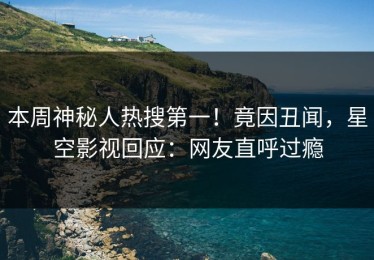 本周神秘人热搜第一！竟因丑闻，星空影视回应：网友直呼过瘾