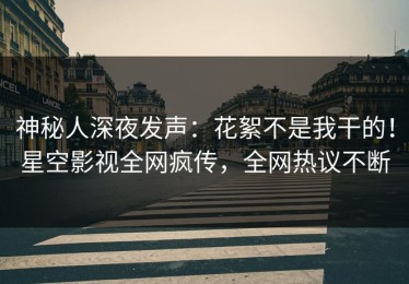 神秘人深夜发声：花絮不是我干的！星空影视全网疯传，全网热议不断