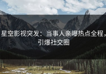 星空影视突发：当事人亲曝热点全程，引爆社交圈
