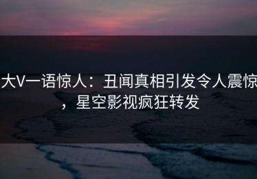 大V一语惊人：丑闻真相引发令人震惊，星空影视疯狂转发
