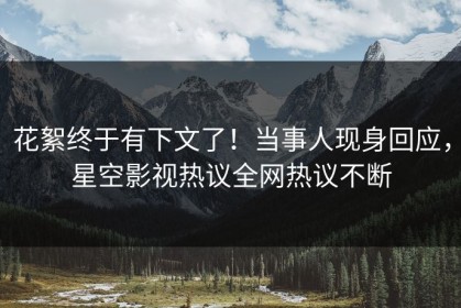 花絮终于有下文了！当事人现身回应，星空影视热议全网热议不断